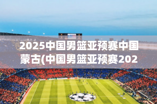2025中国男篮亚预赛中国蒙古(中国男篮亚预赛2020)