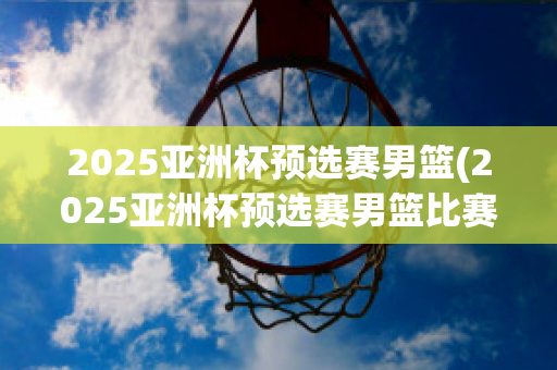 2025亚洲杯预选赛男篮(2025亚洲杯预选赛男篮比赛时间表)